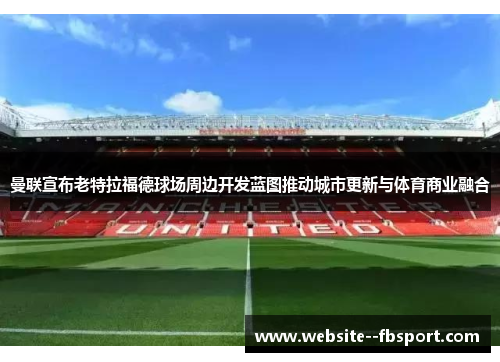 曼联宣布老特拉福德球场周边开发蓝图推动城市更新与体育商业融合 曼联宣布老特拉福德球场周边开发蓝图推动城市更新与体育商业融合